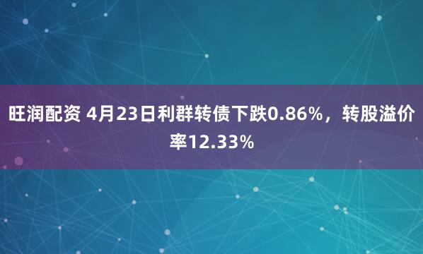 旺润配资 4月23日利群转债下跌0.86%，转股溢价率12.33%