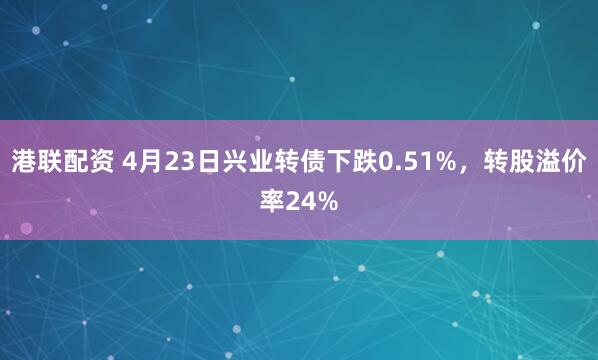 港联配资 4月23日兴业转债下跌0.51%，转股溢价率24%