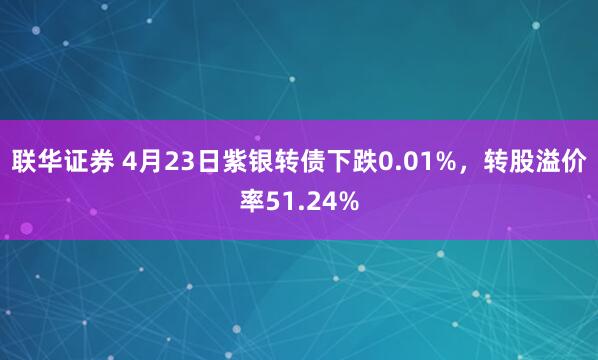 联华证券 4月23日紫银转债下跌0.01%，转股溢价率51.24%