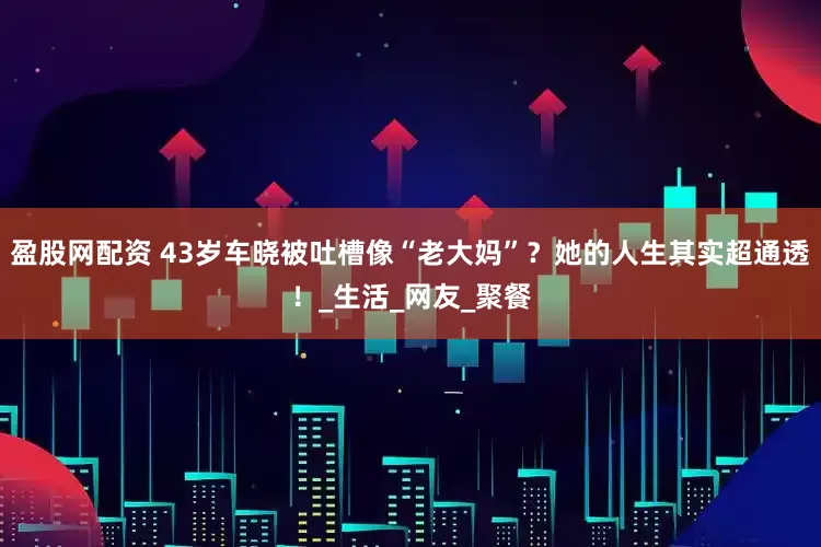 盈股网配资 43岁车晓被吐槽像“老大妈”？她的人生其实超通透！_生活_网友_聚餐