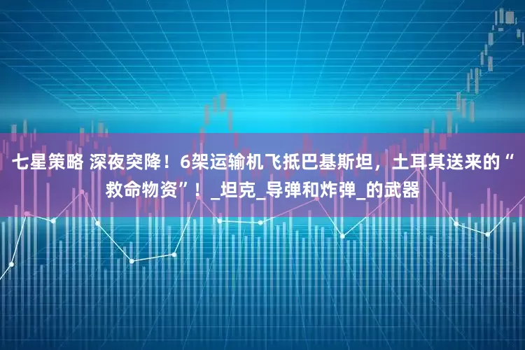 七星策略 深夜突降！6架运输机飞抵巴基斯坦，土耳其送来的“救命物资”！_坦克_导弹和炸弹_的武器