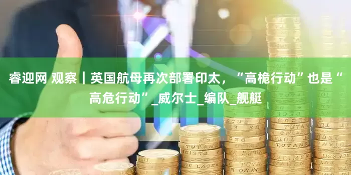 睿迎网 观察｜英国航母再次部署印太，“高桅行动”也是“高危行动”_威尔士_编队_舰艇