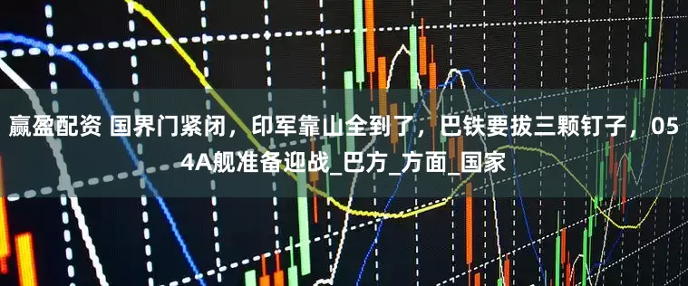 赢盈配资 国界门紧闭，印军靠山全到了，巴铁要拔三颗钉子，054A舰准备迎战_巴方_方面_国家