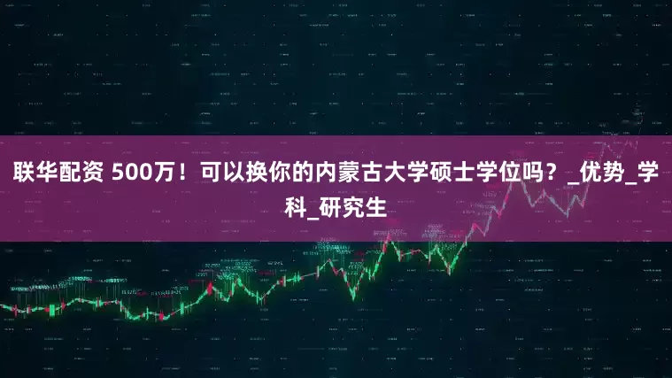 联华配资 500万！可以换你的内蒙古大学硕士学位吗？_优势_学科_研究生