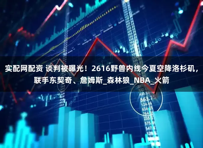 实配网配资 谈判被曝光！2616野兽内线今夏空降洛杉矶，联手东契奇、詹姆斯_森林狼_NBA_火箭