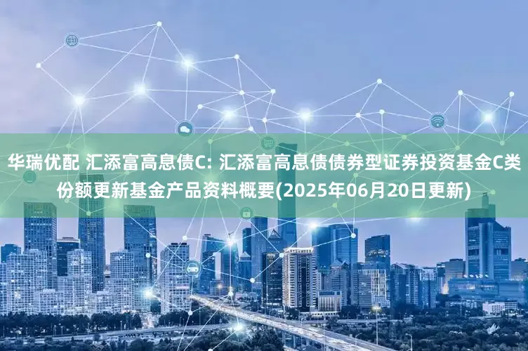 华瑞优配 汇添富高息债C: 汇添富高息债债券型证券投资基金C类份额更新基金产品资料概要(2025年06月20日更新)