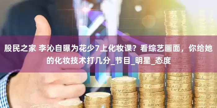 股民之家 李沁自曝为花少7上化妆课？看综艺画面，你给她的化妆技术打几分_节目_明星_态度