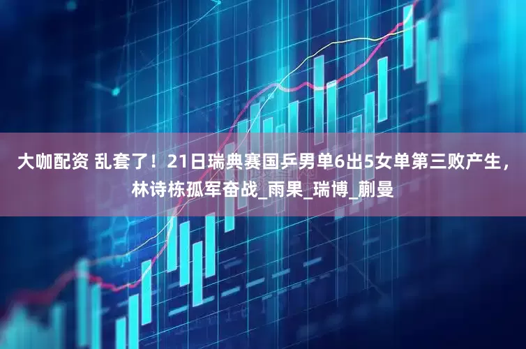 大咖配资 乱套了！21日瑞典赛国乒男单6出5女单第三败产生，林诗栋孤军奋战_雨果_瑞博_蒯曼