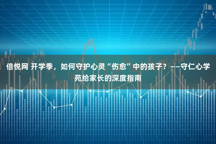 倍悦网 开学季，如何守护心灵“伤愈”中的孩子？——守仁心学苑给家长的深度指南