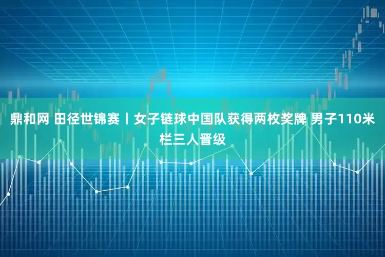 鼎和网 田径世锦赛丨女子链球中国队获得两枚奖牌 男子110米栏三人晋级