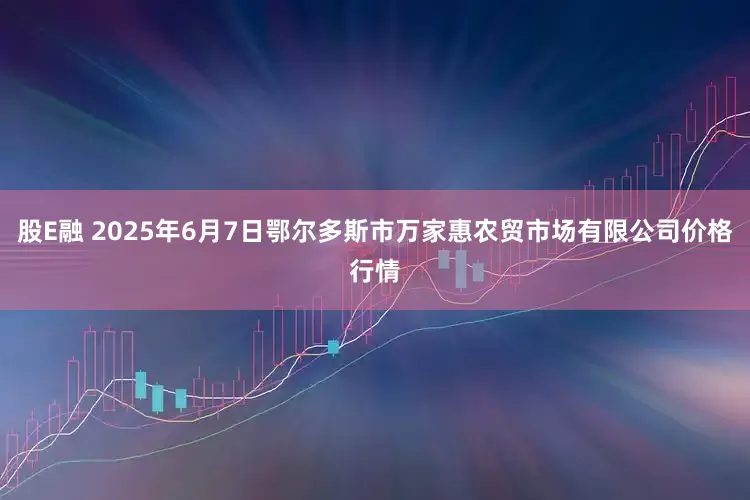 股E融 2025年6月7日鄂尔多斯市万家惠农贸市场有限公司价格行情