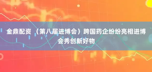 金鼎配资 （第八届进博会）跨国药企纷纷亮相进博会秀创新好物