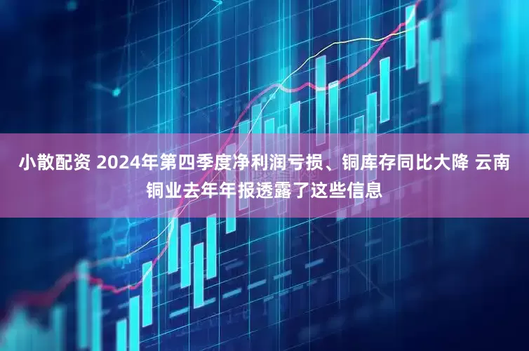 小散配资 2024年第四季度净利润亏损、铜库存同比大降 云南铜业去年年报透露了这些信息