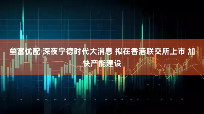 垒富优配 深夜宁德时代大消息 拟在香港联交所上市 加快产能建设