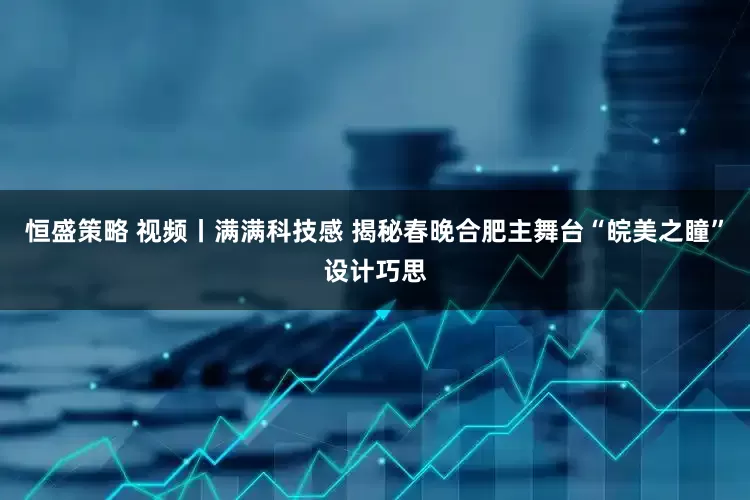 恒盛策略 视频丨满满科技感 揭秘春晚合肥主舞台“皖美之瞳”设计巧思