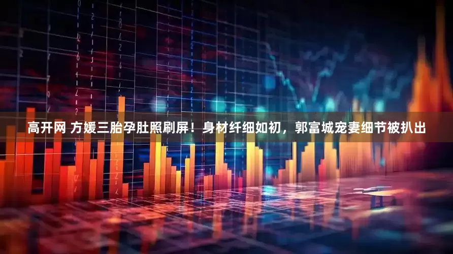 高开网 方媛三胎孕肚照刷屏！身材纤细如初，郭富城宠妻细节被扒出