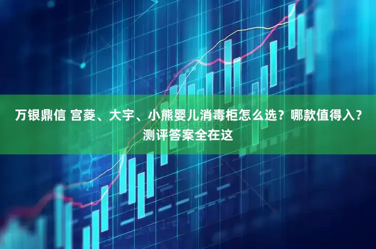 万银鼎信 宫菱、大宇、小熊婴儿消毒柜怎么选？哪款值得入？测评答案全在这