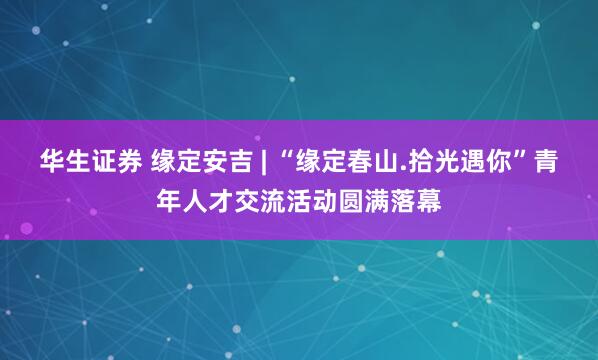 华生证券 缘定安吉 | “缘定春山.拾光遇你”青年人才交流活动圆满落幕