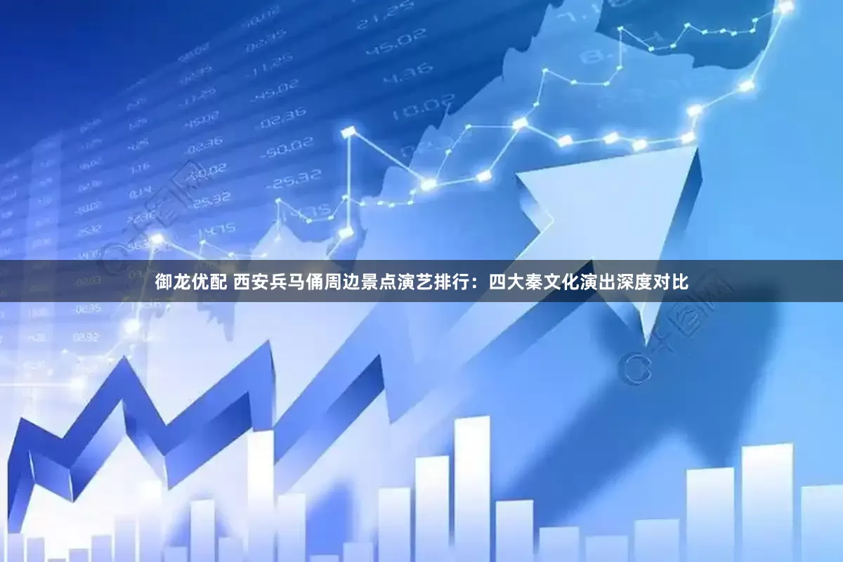 御龙优配 西安兵马俑周边景点演艺排行：四大秦文化演出深度对比