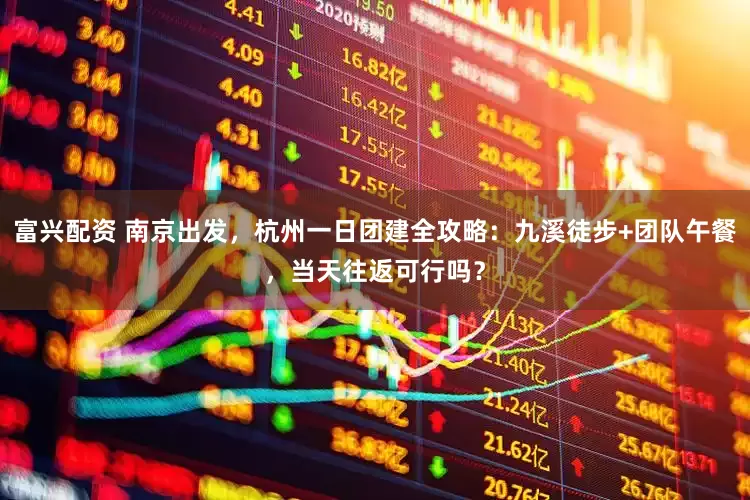 富兴配资 南京出发，杭州一日团建全攻略：九溪徒步+团队午餐，当天往返可行吗？